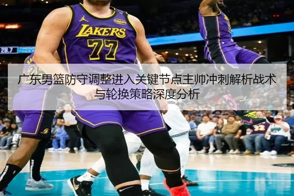 广东男篮防守调整进入关键节点主帅冲刺解析战术与轮换策略深度分析